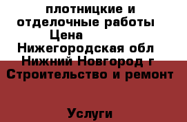 плотницкие и отделочные работы › Цена ­ 2 500 - Нижегородская обл., Нижний Новгород г. Строительство и ремонт » Услуги   . Нижегородская обл.